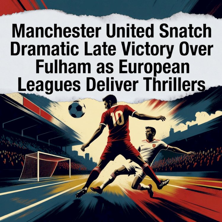 Manchester United Snatch Dramatic Late Victory Over Fulham as European Leagues Deliver Thrillers